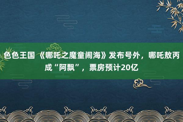 色色王国 《哪吒之魔童闹海》发布号外，哪吒敖丙成“阿飘”，票房预计20亿