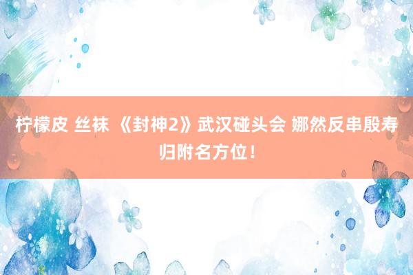 柠檬皮 丝袜 《封神2》武汉碰头会 娜然反串殷寿归附名方位！