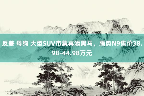反差 母狗 大型SUV市集再添黑马，腾势N9售价38.98-44.98万元